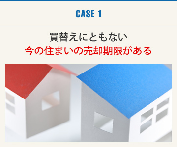 CASE1：買替えにともない今の住まいの売却期限がある