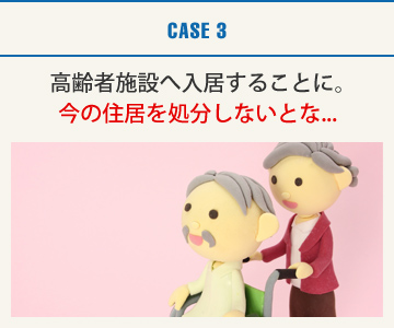 CASE3：高齢者施設へ入居することに｡今の住居を処分しないとな...