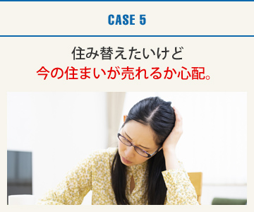 CASE5：住み替えたいけど今の住まいが売れるか心配。